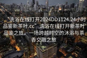 “洗浴在線打開2024DD1124.24小時品鑒新茶葉.cc”洗浴在線打開新茶葉品鑒之旅，一場跨越時空的沐浴與茶香交融之旅
