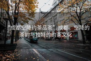 “成都空降約茶品茶”成都，空降的茶韻與獨特的約茶文化