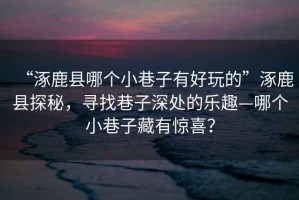 “涿鹿縣哪個小巷子有好玩的”涿鹿縣探秘，尋找巷子深處的樂趣—哪個小巷子藏有驚喜？