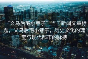 “義烏后宅小巷子”當日新聞文章標題，義烏后宅小巷子，歷史文化的瑰寶與現(xiàn)代都市的脈搏