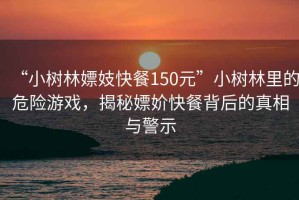 “小樹林嫖妓快餐150元”小樹林里的危險(xiǎn)游戲，揭秘嫖妎快餐背后的真相與警示