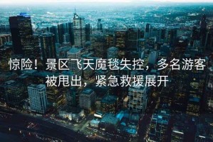 驚險！景區(qū)飛天魔毯失控，多名游客被甩出，緊急救援展開
