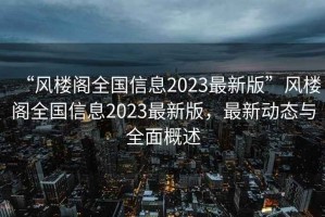“風(fēng)樓閣全國信息2023最新版”風(fēng)樓閣全國信息2023最新版，最新動(dòng)態(tài)與全面概述