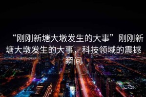 “剛剛新塘大墩發(fā)生的大事”剛剛新塘大墩發(fā)生的大事，科技領域的震撼瞬間