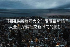 “陌陌最新暗號(hào)大全”陌陌最新暗號(hào)大全，探索社交新風(fēng)尚的密鑰