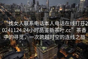 “找女人聯(lián)系電話本人電話在線打開20241124.24小時品鑒新茶葉.cc”茶香中的尋覓，一次跨越時空的連線之旅