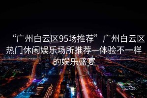 “廣州白云區(qū)95場推薦”廣州白云區(qū)熱門休閑娛樂場所推薦—體驗(yàn)不一樣的娛樂盛宴