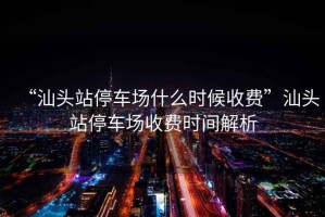 “汕頭站停車場(chǎng)什么時(shí)候收費(fèi)”汕頭站停車場(chǎng)收費(fèi)時(shí)間解析