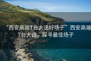 “西安高端T臺(tái)大選好場(chǎng)子”西安高端T臺(tái)大選，探尋最佳場(chǎng)子