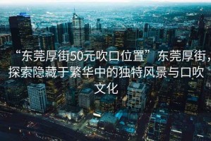“東莞厚街50元吹口位置”東莞厚街，探索隱藏于繁華中的獨(dú)特風(fēng)景與口吹文化