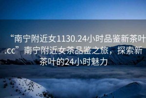 “南寧附近女1130.24小時品鑒新茶葉.cc”南寧附近女茶品鑒之旅，探索新茶葉的24小時魅力
