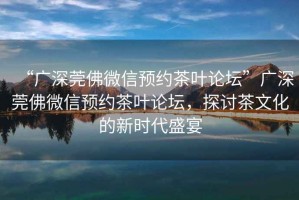 “廣深莞佛微信預(yù)約茶葉論壇”廣深莞佛微信預(yù)約茶葉論壇，探討茶文化的新時(shí)代盛宴