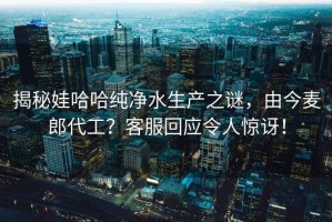 揭秘娃哈哈純凈水生產之謎，由今麥郎代工？客服回應令人驚訝！