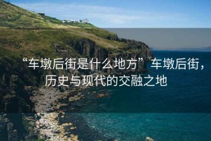 “車墩后街是什么地方”車墩后街，歷史與現(xiàn)代的交融之地
