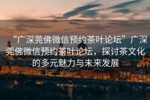 “廣深莞佛微信預約茶葉論壇”廣深莞佛微信預約茶葉論壇，探討茶文化的多元魅力與未來發(fā)展