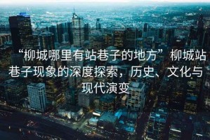 “柳城哪里有站巷子的地方”柳城站巷子現(xiàn)象的深度探索，歷史、文化與現(xiàn)代演變