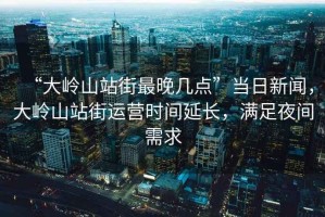 “大嶺山站街最晚幾點(diǎn)”當(dāng)日新聞，大嶺山站街運(yùn)營(yíng)時(shí)間延長(zhǎng)，滿(mǎn)足夜間需求