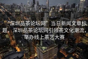 “深圳品茶論壇網(wǎng)”當日新聞文章標題，深圳品茶論壇網(wǎng)引領茶文化潮流，舉辦線上茶藝大賽
