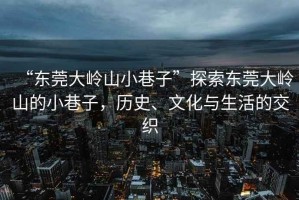 “東莞大嶺山小巷子”探索東莞大嶺山的小巷子，歷史、文化與生活的交織