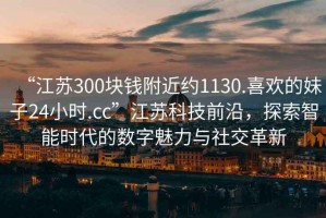 “江蘇300塊錢附近約1130.喜歡的妹子24小時.cc”江蘇科技前沿，探索智能時代的數(shù)字魅力與社交革新