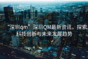 “深圳qm”深圳QM最新資訊，探索科技創(chuàng)新與未來發(fā)展趨勢