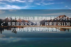 “東莞足浴1130.喜歡的妹子24小時(shí).cc”東莞足浴文化之旅，探索足浴1130的魅力與全天候的約會(huì)體驗(yàn)