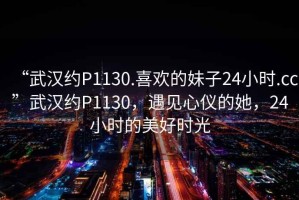 “武漢約P1130.喜歡的妹子24小時(shí).cc”武漢約P1130，遇見(jiàn)心儀的她，24小時(shí)的美好時(shí)光