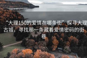 “大理150的愛情在哪條街”探尋大理古城，尋找那一條藏著愛情密碼的街巷