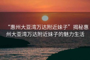 “惠州大亞灣萬達附近妹子”揭秘惠州大亞灣萬達附近妹子的魅力生活