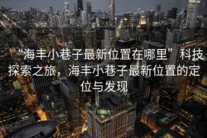 “海豐小巷子最新位置在哪里”科技探索之旅，海豐小巷子最新位置的定位與發(fā)現(xiàn)