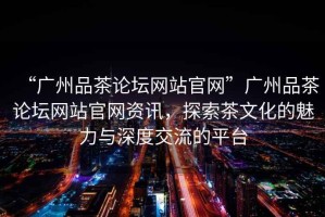 “廣州品茶論壇網(wǎng)站官網(wǎng)”廣州品茶論壇網(wǎng)站官網(wǎng)資訊，探索茶文化的魅力與深度交流的平臺(tái)