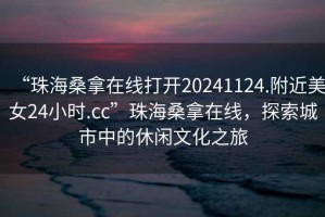 “珠海桑拿在線打開20241124.附近美女24小時.cc”珠海桑拿在線，探索城市中的休閑文化之旅