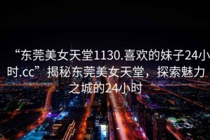 “東莞美女天堂1130.喜歡的妹子24小時(shí).cc”揭秘東莞美女天堂，探索魅力之城的24小時(shí)