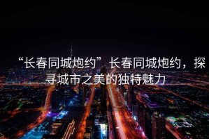 “長春同城炮約”長春同城炮約，探尋城市之美的獨特魅力