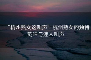 “杭州熟女這叫聲”杭州熟女的獨(dú)特韻味與迷人叫聲