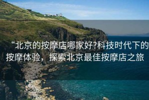 “北京的按摩店哪家好?科技時代下的按摩體驗，探索北京最佳按摩店之旅