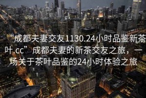 “成都夫妻交友1130.24小時(shí)品鑒新茶葉.cc”成都夫妻的新茶交友之旅，一場關(guān)于茶葉品鑒的24小時(shí)體驗(yàn)之旅
