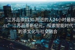 “江蘇品茶1130.附近的人24小時(shí)最新.cc”江蘇品茶新紀(jì)元，探索智能時(shí)代的茶文化與社交融合