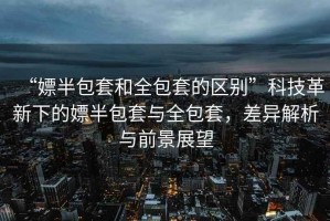 “嫖半包套和全包套的區(qū)別”科技革新下的嫖半包套與全包套，差異解析與前景展望