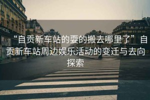 “自貢新車站的耍的搬去哪里了”自貢新車站周邊娛樂活動(dòng)的變遷與去向探索