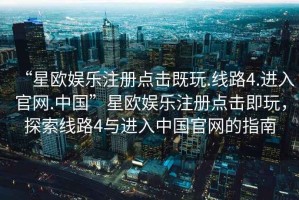 “星歐娛樂注冊點擊既玩.線路4.進(jìn)入官網(wǎng).中國”星歐娛樂注冊點擊即玩，探索線路4與進(jìn)入中國官網(wǎng)的指南