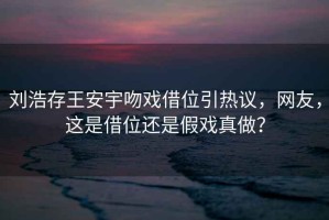 劉浩存王安宇吻戲借位引熱議，網(wǎng)友，這是借位還是假戲真做？