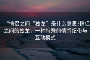 “情侶之間“獨(dú)龍”是什么意思?情侶之間的獨(dú)龍，一種特殊的情感紐帶與互動模式