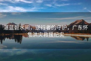 湛藍(lán)碧水間，逆行者的守護(hù)，廣東懷集洪災(zāi)救援紀(jì)實(shí)