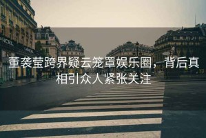董襲瑩跨界疑云籠罩娛樂圈，背后真相引眾人緊張關(guān)注