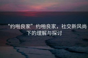 “約啪良家”約啪良家，社交新風(fēng)尚下的理解與探討
