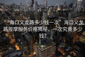 “?？诹x龍路多少錢一次”海口義龍路按摩服務(wù)價(jià)格揭秘，一次究竟多少錢？
