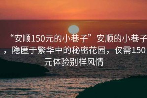 “安順150元的小巷子”安順的小巷子，隱匿于繁華中的秘密花園，僅需150元體驗別樣風(fēng)情