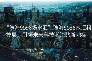 “珠海9598場水匯”珠海9598水匯科技展，引領未來科技潮流的新地標