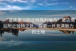 “葛店南站附近特殊的地方”葛店南站附近獨特之處，探索一片充滿魅力的土地